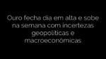 ​Ouro fecha dia em alta e sobe na semana com incertezas geopolíticas e macroeconômicas 